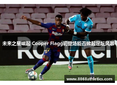 未来之星崛起 Cooper Flagg初登场能否掀起足坛风暴